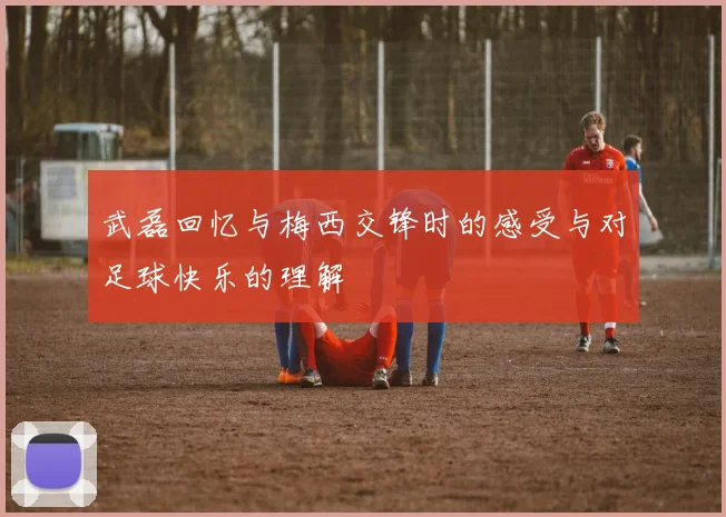 武磊回忆与梅西交锋时的感受与对足球快乐的理解