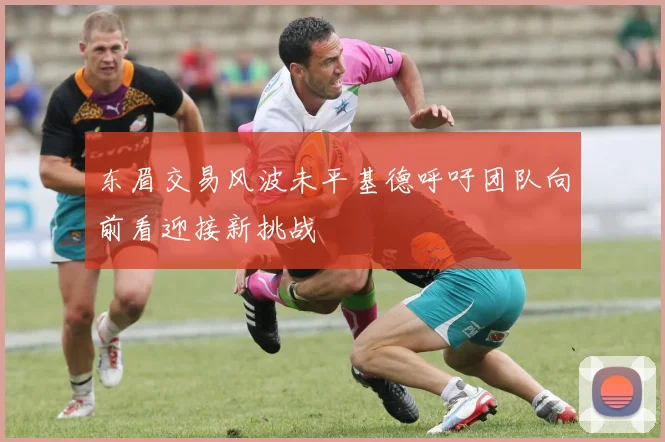 东眉交易风波未平基德呼吁团队向前看迎接新挑战