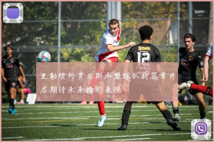 里勒续约贾尔斯加盟球队新篇章开启期待未来精彩表现