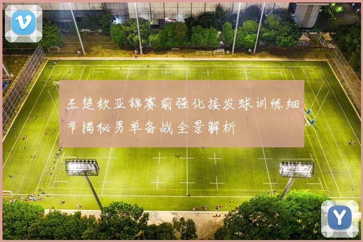 王楚钦亚锦赛前强化接发球训练细节揭秘男单备战全景解析