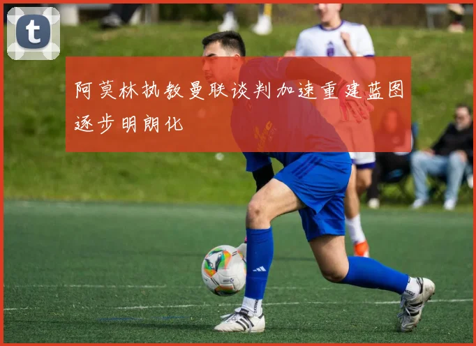 阿莫林执教曼联谈判加速重建蓝图逐步明朗化