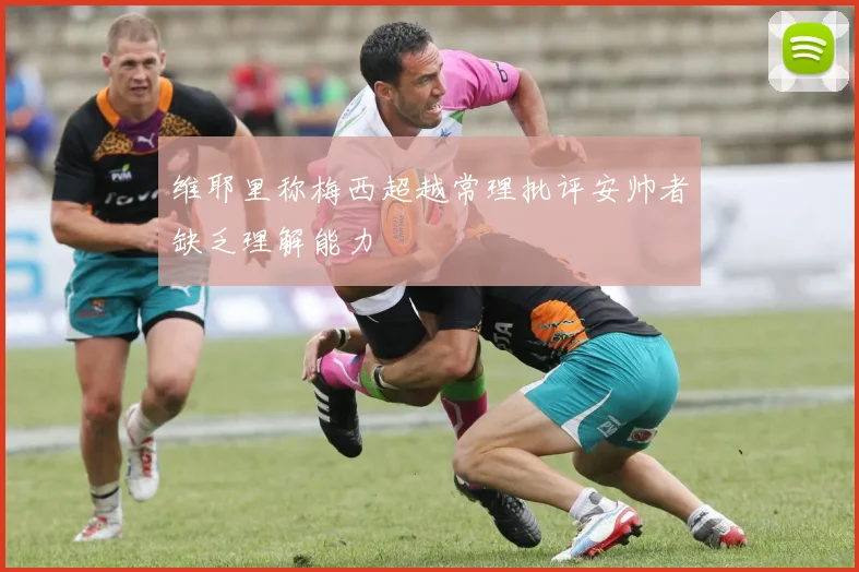 维耶里称梅西超越常理批评安帅者缺乏理解能力