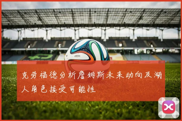 克劳福德分析詹姆斯未来动向及湖人角色接受可能性