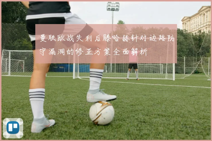 曼联欧战失利后滕哈赫针对边路防守漏洞的修正方案全面解析