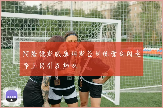 阿隆德斯威廉姆斯签训练营合同竞争上岗引发热议