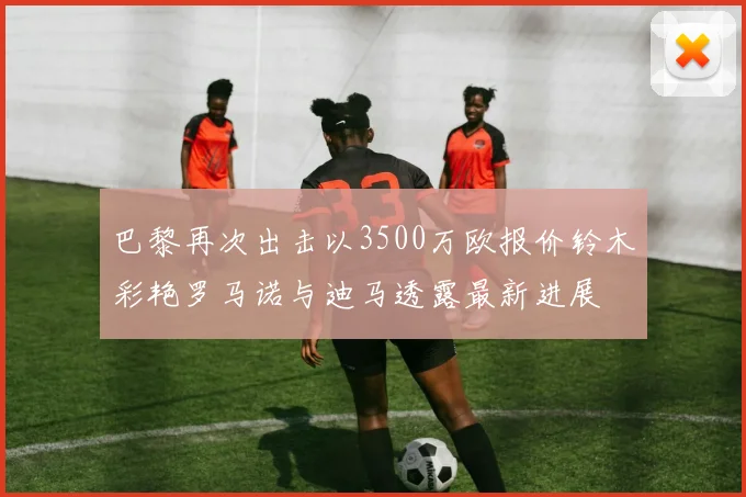 巴黎再次出击以3500万欧报价铃木彩艳罗马诺与迪马透露最新进展