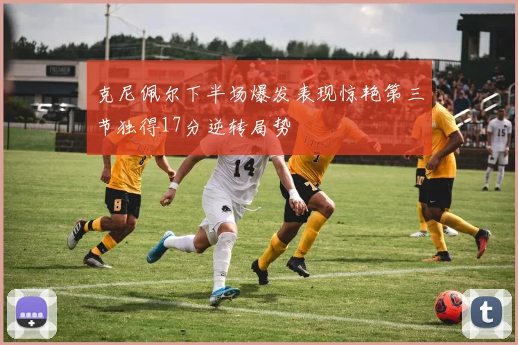 克尼佩尔下半场爆发表现惊艳第三节独得17分逆转局势