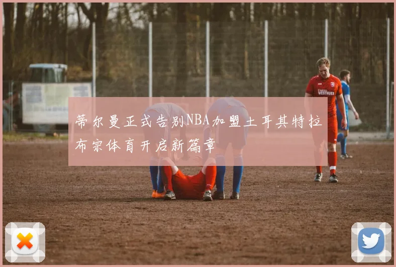 蒂尔曼正式告别NBA加盟土耳其特拉布宗体育开启新篇章