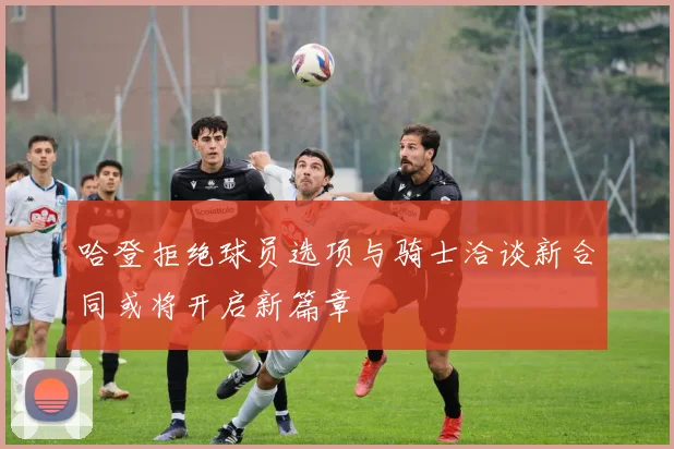 哈登拒绝球员选项与骑士洽谈新合同或将开启新篇章