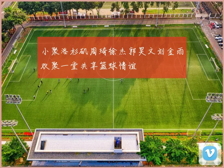 小聚洛杉矶周琦徐杰郭昊文刘金雨欢聚一堂共享篮球情谊