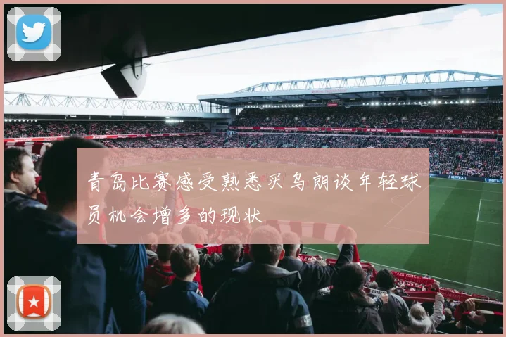 青岛比赛感受熟悉买乌朗谈年轻球员机会增多的现状