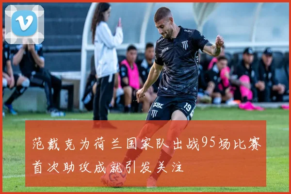 范戴克为荷兰国家队出战95场比赛首次助攻成就引发关注
