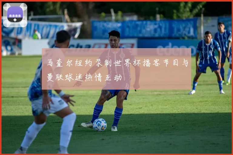 马奎尔纽约录制世界杯播客节目与曼联球迷热情互动