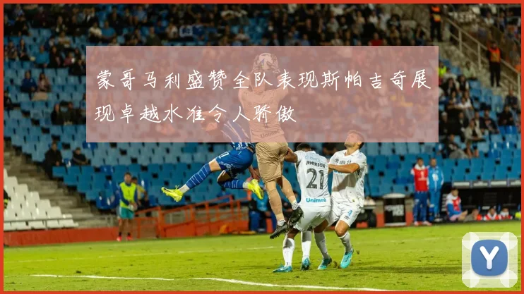 蒙哥马利盛赞全队表现斯帕吉奇展现卓越水准令人骄傲