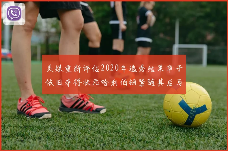 美媒重新评估2020年选秀结果华子依旧夺得状元哈利伯顿紧随其后马克西位列探花