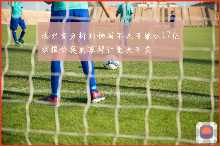 法尔克分析利物浦不太可能以17亿欧报价奥利塞拜仁坚决不卖