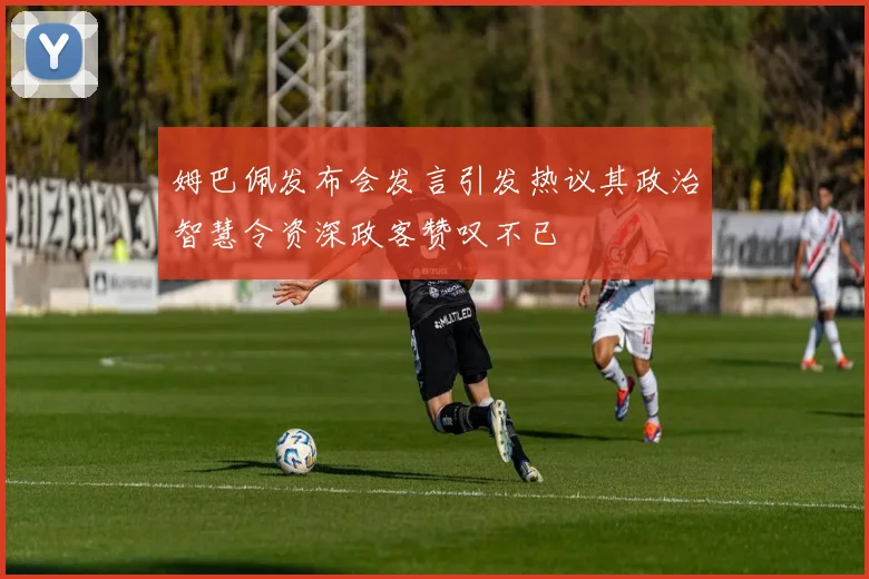 姆巴佩发布会发言引发热议其政治智慧令资深政客赞叹不已