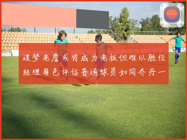 追梦老詹或将成为老板但难以胜任经理角色评估普通球员如同乔丹一样复杂