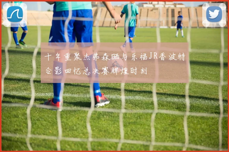 十年重聚杰弗森晒与乐福JR香波特合影回忆总决赛辉煌时刻