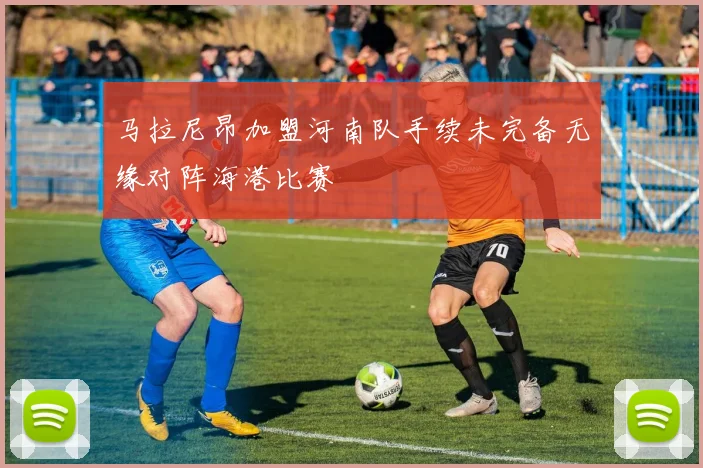 马拉尼昂加盟河南队手续未完备无缘对阵海港比赛