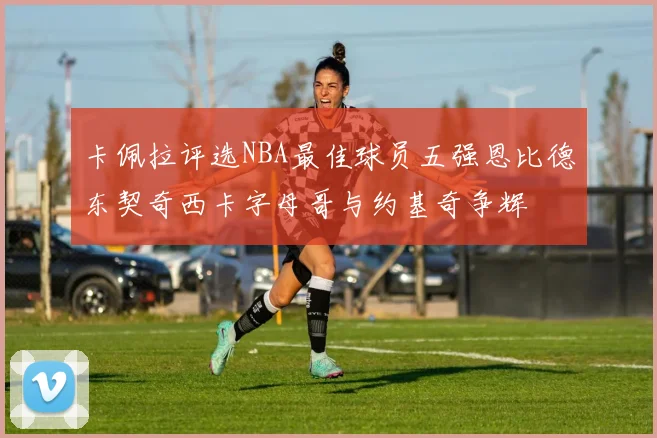 卡佩拉评选NBA最佳球员五强恩比德东契奇西卡字母哥与约基奇争辉