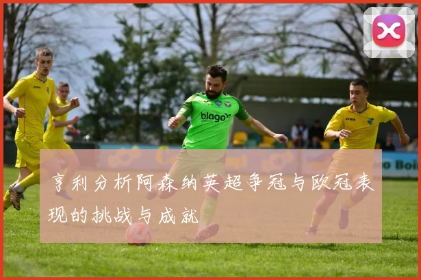 亨利分析阿森纳英超争冠与欧冠表现的挑战与成就