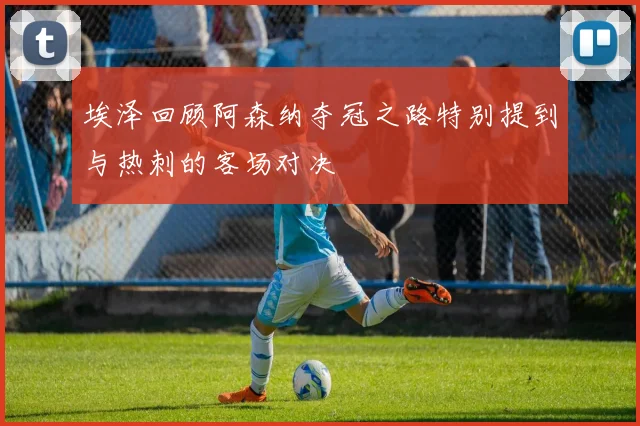 埃泽回顾阿森纳夺冠之路特别提到与热刺的客场对决