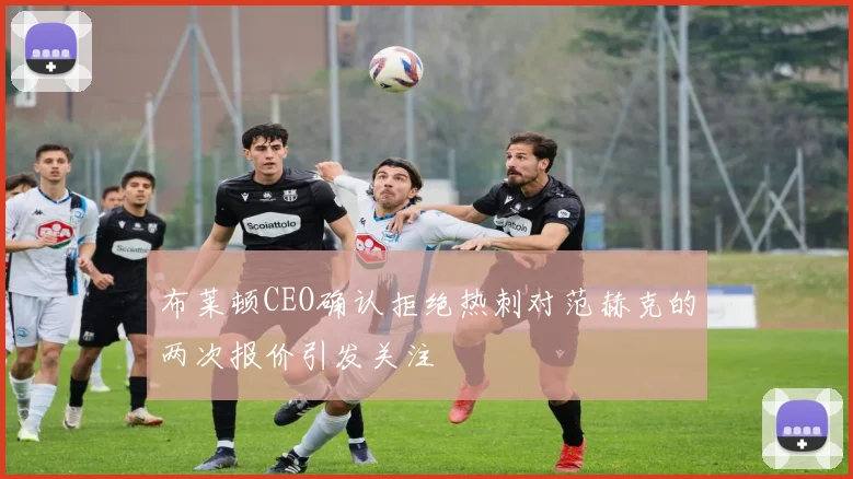 布莱顿CEO确认拒绝热刺对范赫克的两次报价引发关注