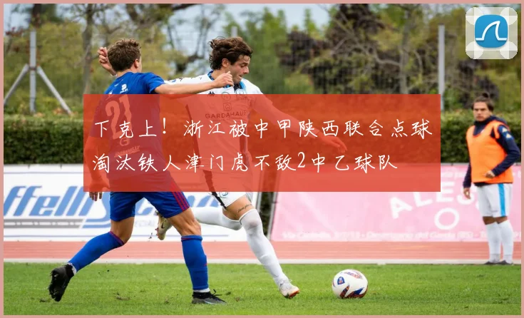 下克上！浙江被中甲陕西联合点球淘汰铁人津门虎不敌2中乙球队
