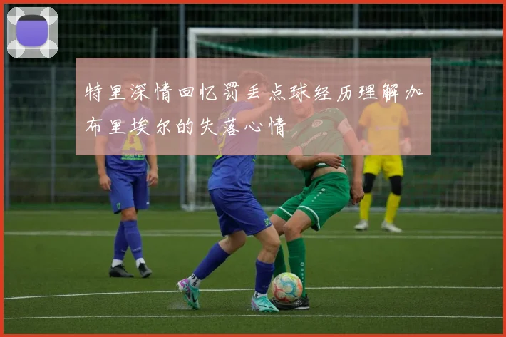特里深情回忆罚丢点球经历理解加布里埃尔的失落心情