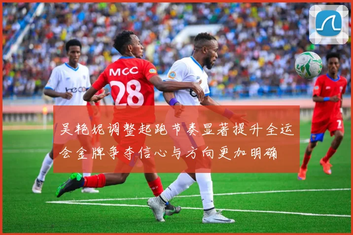 吴艳妮调整起跑节奏显著提升全运会金牌争夺信心与方向更加明确