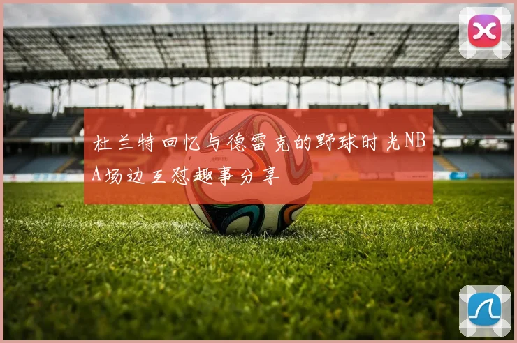 杜兰特回忆与德雷克的野球时光NBA场边互怼趣事分享