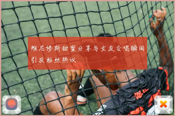 维尼修斯甜蜜分享与女友合唱瞬间引发粉丝热议
