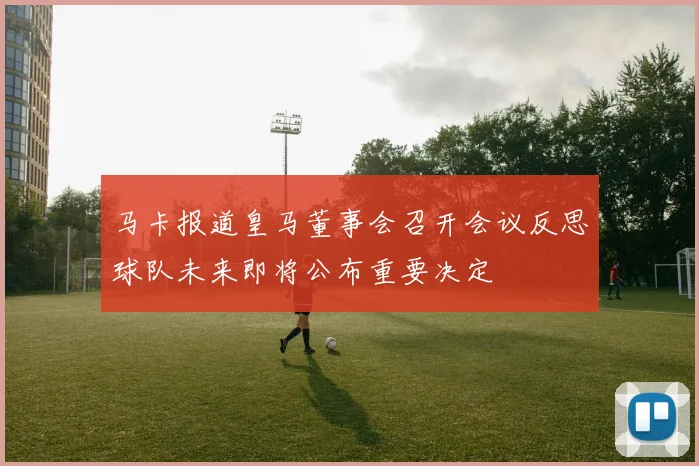 马卡报道皇马董事会召开会议反思球队未来即将公布重要决定