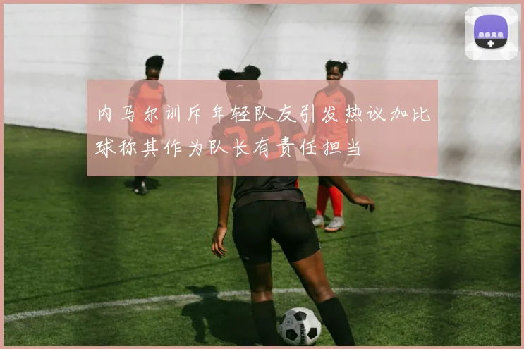 内马尔训斥年轻队友引发热议加比球称其作为队长有责任担当