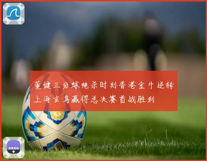 董健三分球绝杀时刻香港金牛逆转上海玄鸟赢得总决赛首战胜利